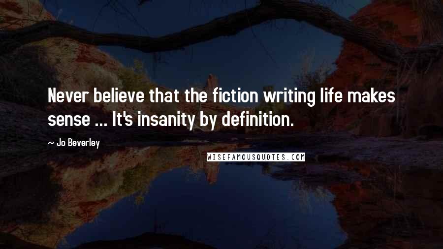 Jo Beverley Quotes: Never believe that the fiction writing life makes sense ... It's insanity by definition.