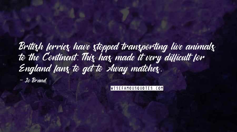 Jo Brand Quotes: British ferries have stopped transporting live animals to the Continent. This has made it very difficult for England fans to get to Away matches.