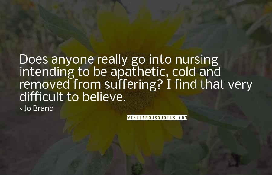 Jo Brand Quotes: Does anyone really go into nursing intending to be apathetic, cold and removed from suffering? I find that very difficult to believe.