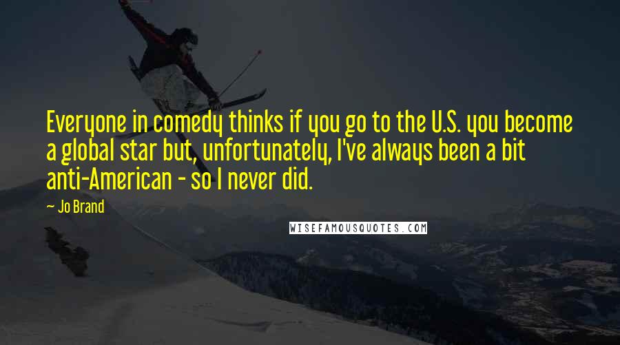 Jo Brand Quotes: Everyone in comedy thinks if you go to the U.S. you become a global star but, unfortunately, I've always been a bit anti-American - so I never did.