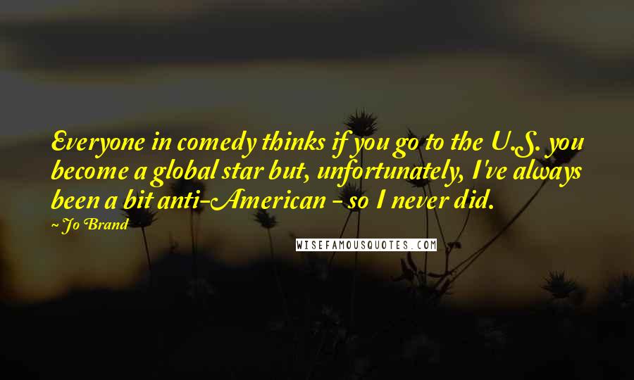 Jo Brand Quotes: Everyone in comedy thinks if you go to the U.S. you become a global star but, unfortunately, I've always been a bit anti-American - so I never did.