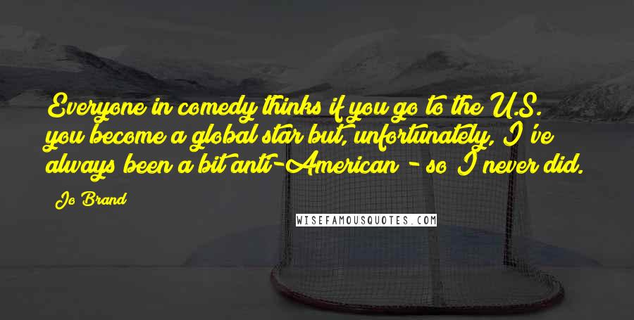 Jo Brand Quotes: Everyone in comedy thinks if you go to the U.S. you become a global star but, unfortunately, I've always been a bit anti-American - so I never did.