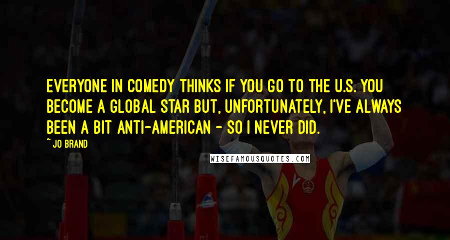 Jo Brand Quotes: Everyone in comedy thinks if you go to the U.S. you become a global star but, unfortunately, I've always been a bit anti-American - so I never did.