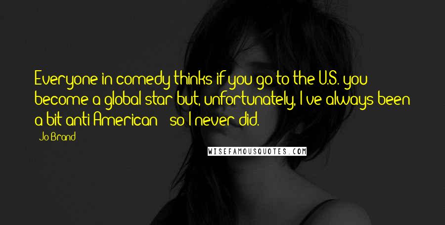 Jo Brand Quotes: Everyone in comedy thinks if you go to the U.S. you become a global star but, unfortunately, I've always been a bit anti-American - so I never did.