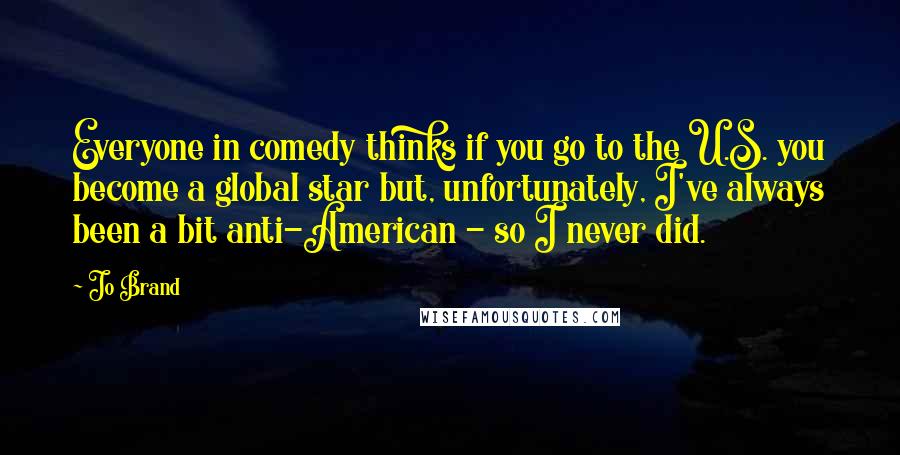 Jo Brand Quotes: Everyone in comedy thinks if you go to the U.S. you become a global star but, unfortunately, I've always been a bit anti-American - so I never did.