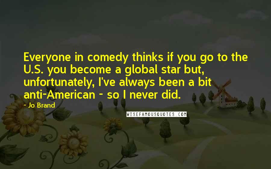 Jo Brand Quotes: Everyone in comedy thinks if you go to the U.S. you become a global star but, unfortunately, I've always been a bit anti-American - so I never did.