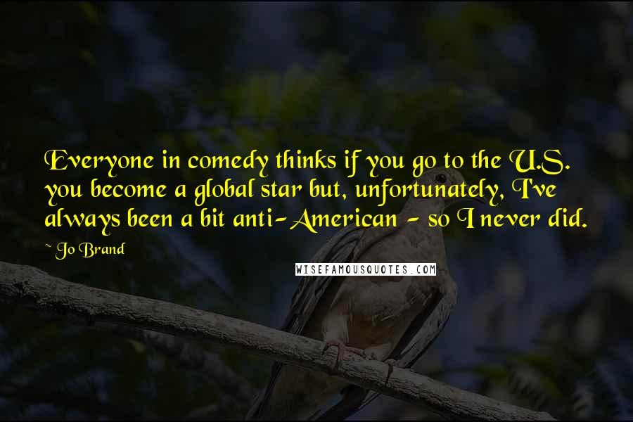 Jo Brand Quotes: Everyone in comedy thinks if you go to the U.S. you become a global star but, unfortunately, I've always been a bit anti-American - so I never did.