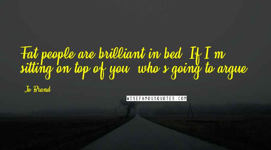 Jo Brand Quotes: Fat people are brilliant in bed. If I'm sitting on top of you, who's going to argue?
