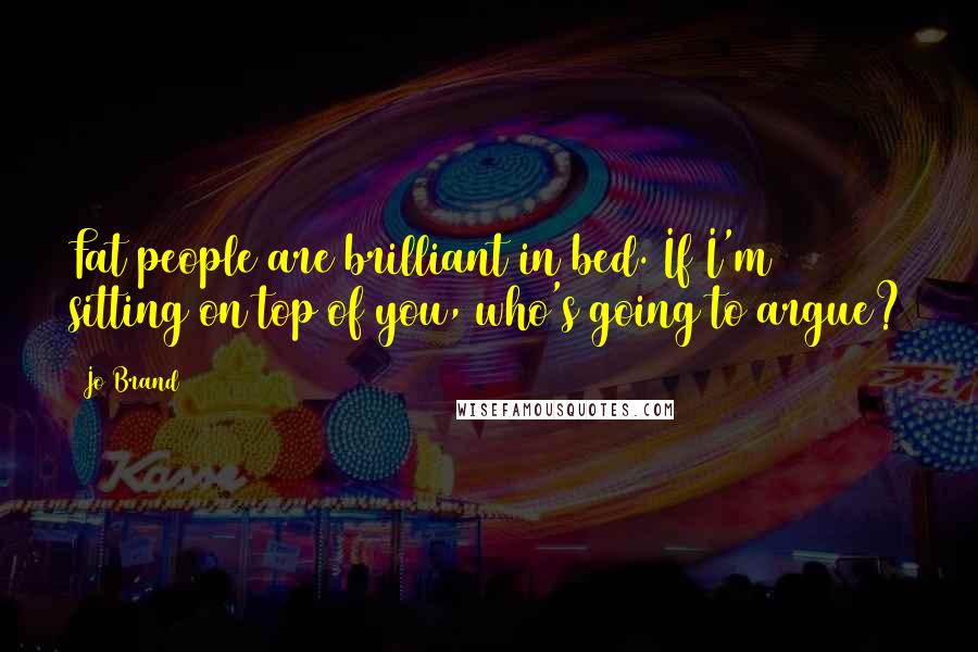 Jo Brand Quotes: Fat people are brilliant in bed. If I'm sitting on top of you, who's going to argue?