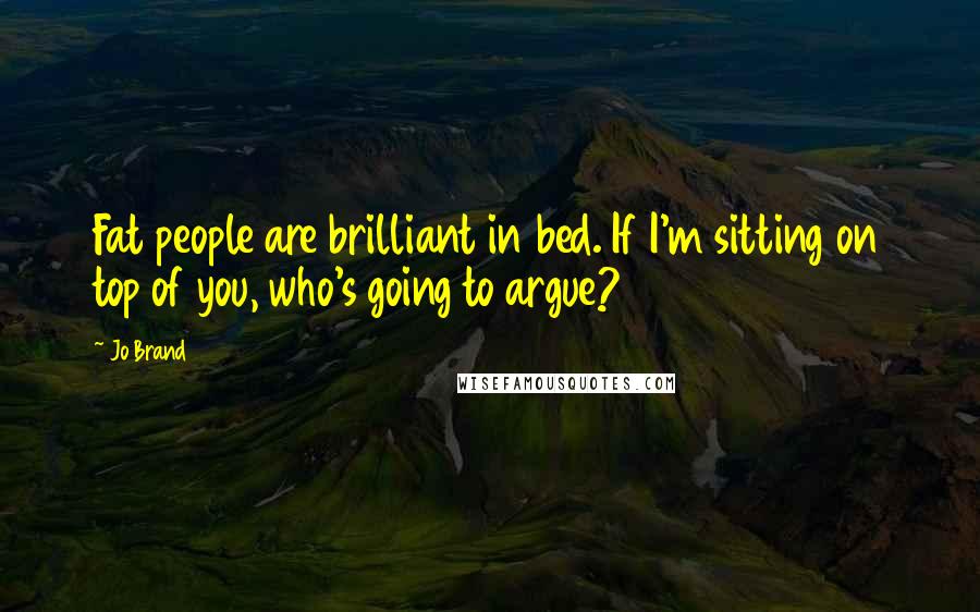 Jo Brand Quotes: Fat people are brilliant in bed. If I'm sitting on top of you, who's going to argue?
