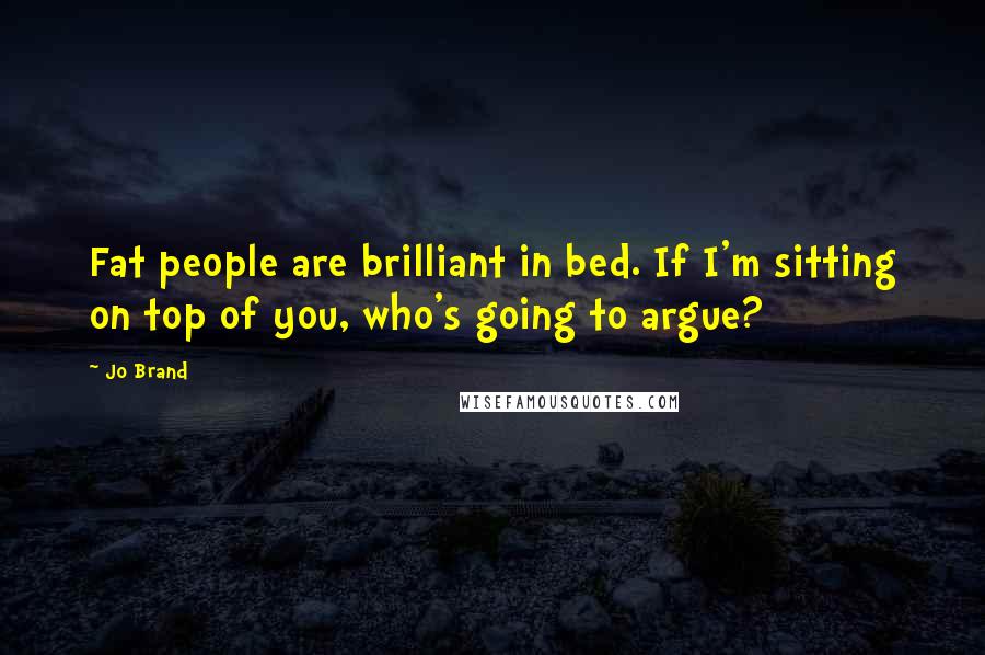 Jo Brand Quotes: Fat people are brilliant in bed. If I'm sitting on top of you, who's going to argue?