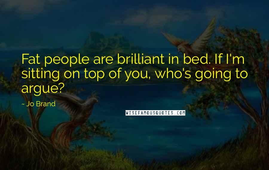 Jo Brand Quotes: Fat people are brilliant in bed. If I'm sitting on top of you, who's going to argue?