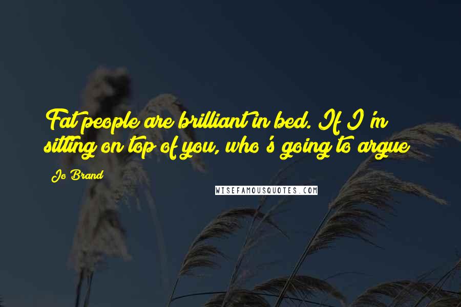 Jo Brand Quotes: Fat people are brilliant in bed. If I'm sitting on top of you, who's going to argue?