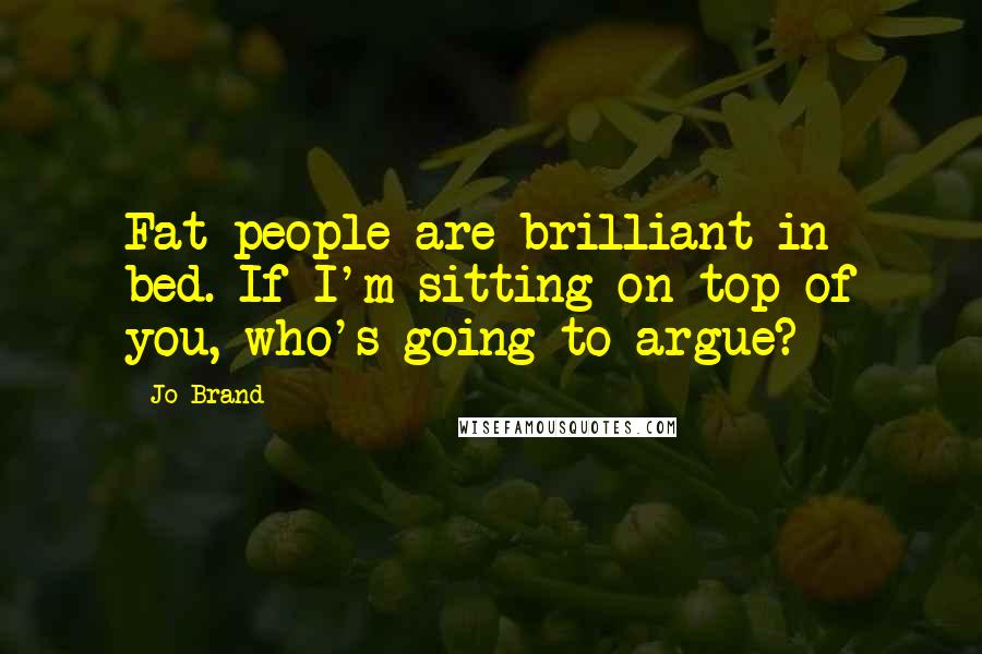 Jo Brand Quotes: Fat people are brilliant in bed. If I'm sitting on top of you, who's going to argue?