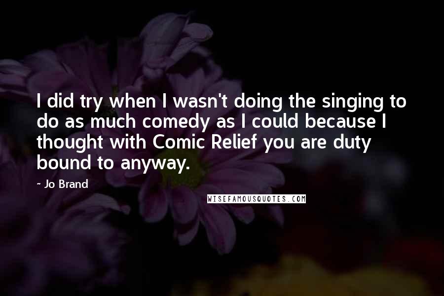 Jo Brand Quotes: I did try when I wasn't doing the singing to do as much comedy as I could because I thought with Comic Relief you are duty bound to anyway.