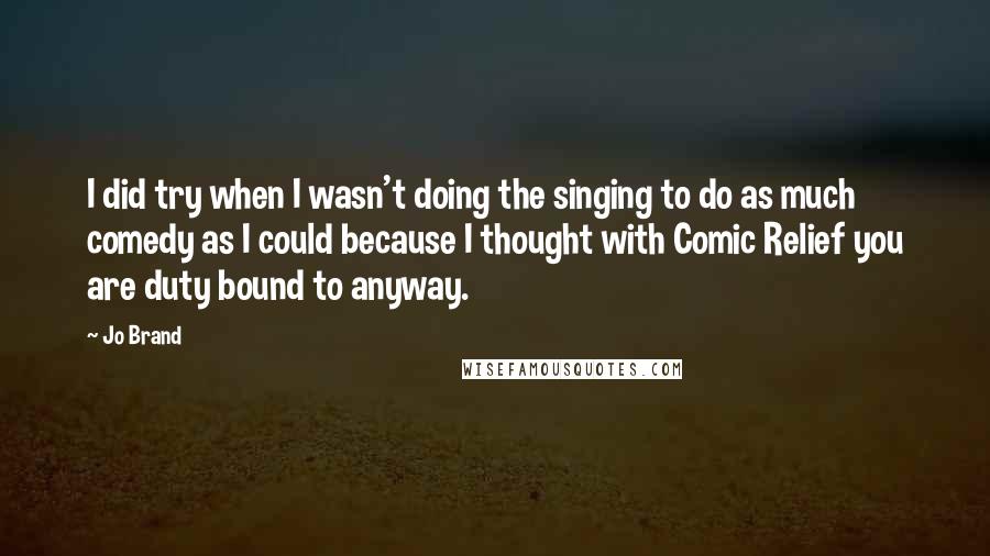 Jo Brand Quotes: I did try when I wasn't doing the singing to do as much comedy as I could because I thought with Comic Relief you are duty bound to anyway.