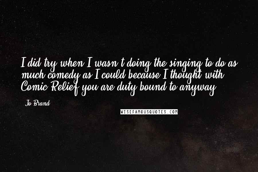 Jo Brand Quotes: I did try when I wasn't doing the singing to do as much comedy as I could because I thought with Comic Relief you are duty bound to anyway.