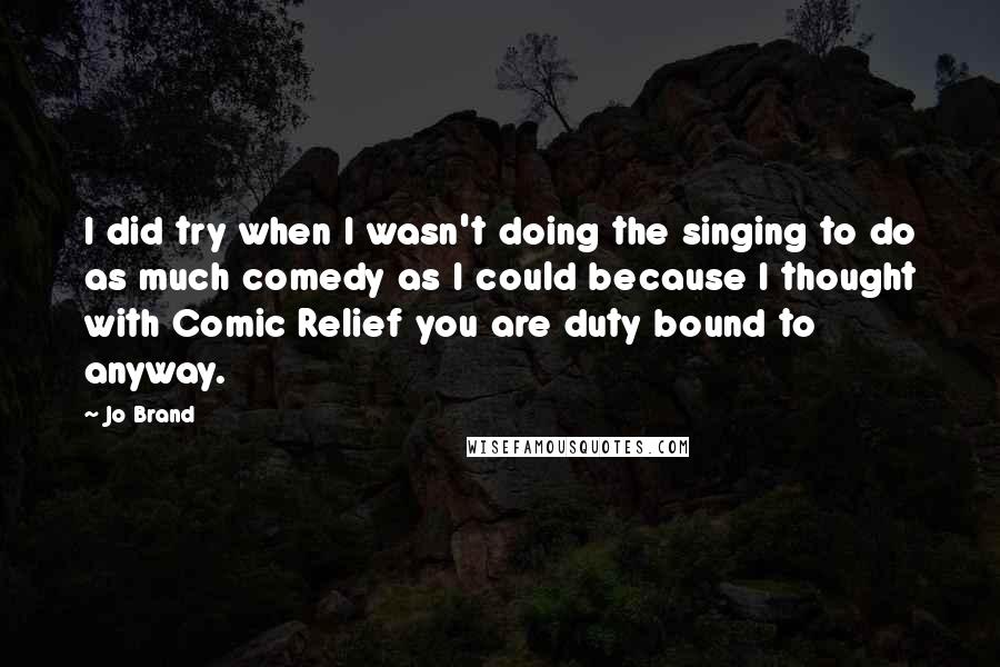 Jo Brand Quotes: I did try when I wasn't doing the singing to do as much comedy as I could because I thought with Comic Relief you are duty bound to anyway.