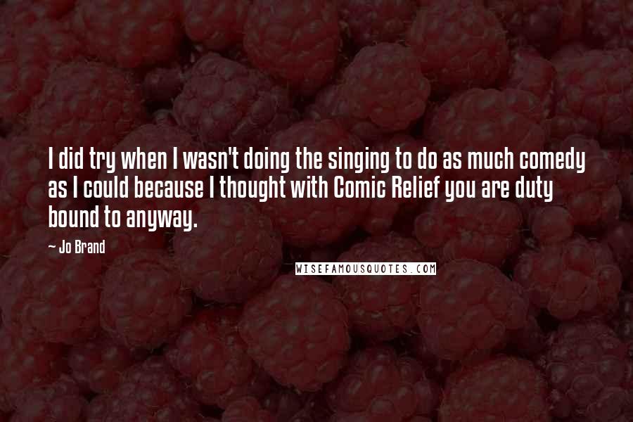 Jo Brand Quotes: I did try when I wasn't doing the singing to do as much comedy as I could because I thought with Comic Relief you are duty bound to anyway.