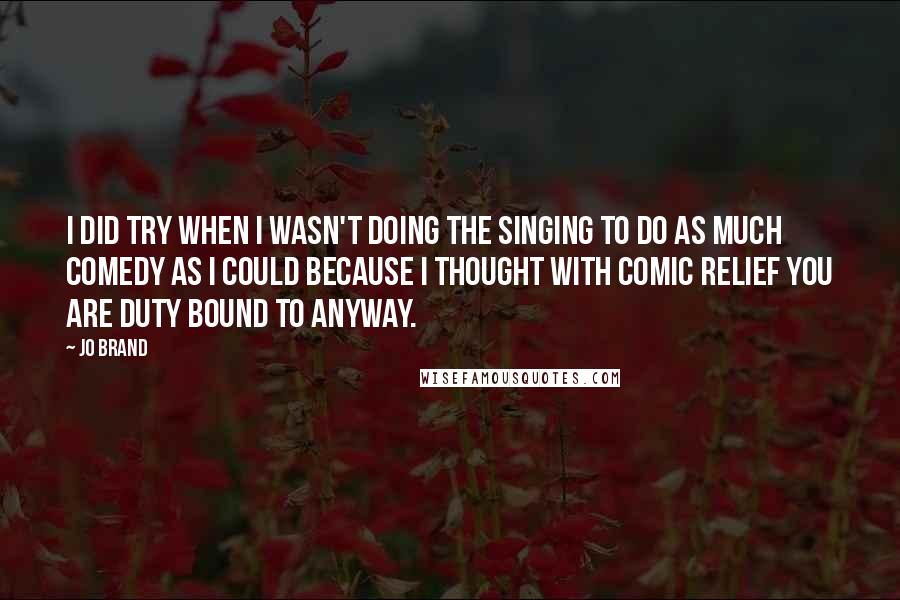 Jo Brand Quotes: I did try when I wasn't doing the singing to do as much comedy as I could because I thought with Comic Relief you are duty bound to anyway.