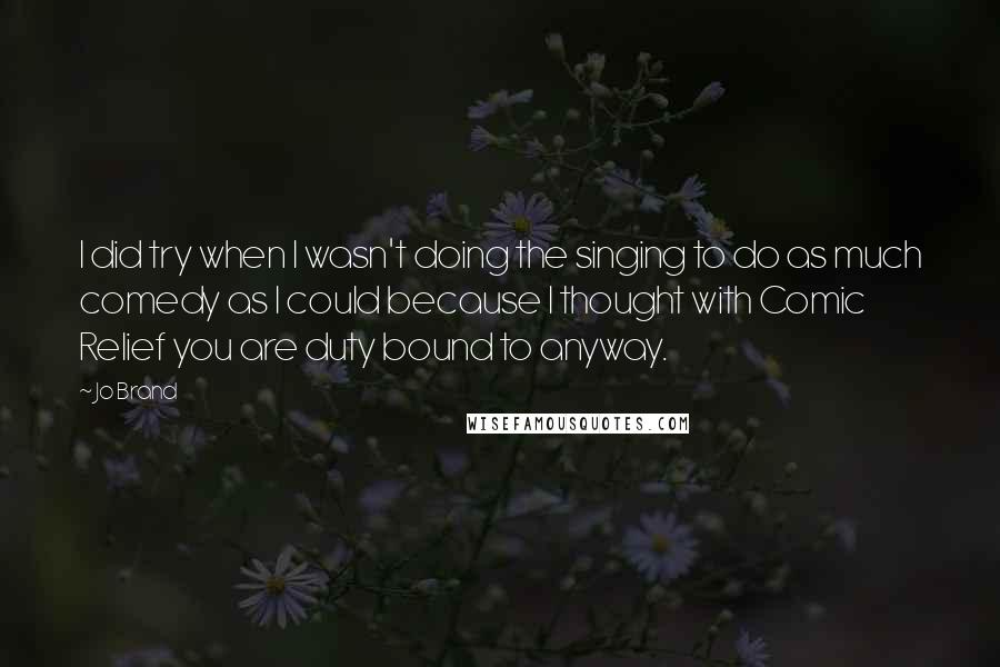 Jo Brand Quotes: I did try when I wasn't doing the singing to do as much comedy as I could because I thought with Comic Relief you are duty bound to anyway.