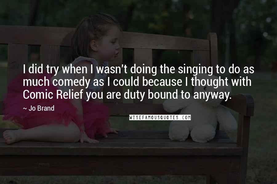 Jo Brand Quotes: I did try when I wasn't doing the singing to do as much comedy as I could because I thought with Comic Relief you are duty bound to anyway.