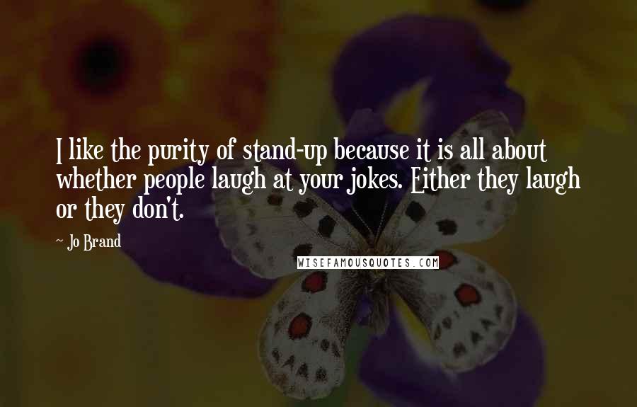 Jo Brand Quotes: I like the purity of stand-up because it is all about whether people laugh at your jokes. Either they laugh or they don't.