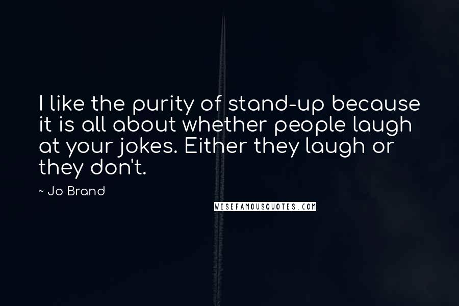 Jo Brand Quotes: I like the purity of stand-up because it is all about whether people laugh at your jokes. Either they laugh or they don't.