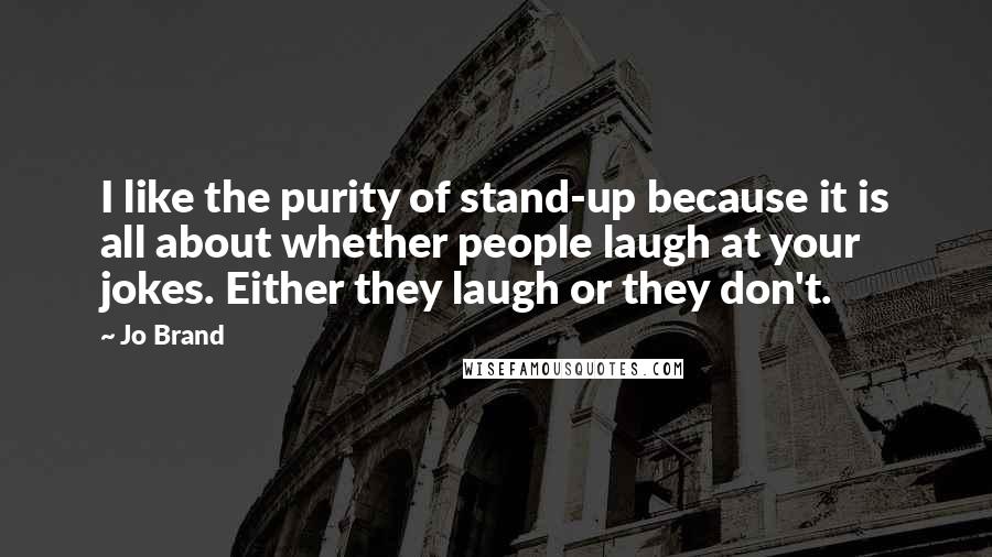 Jo Brand Quotes: I like the purity of stand-up because it is all about whether people laugh at your jokes. Either they laugh or they don't.