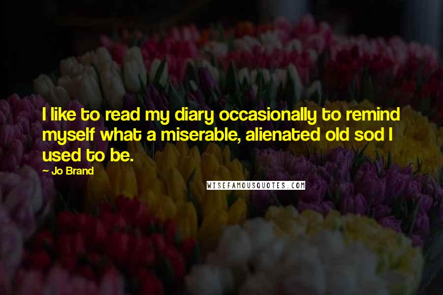 Jo Brand Quotes: I like to read my diary occasionally to remind myself what a miserable, alienated old sod I used to be.