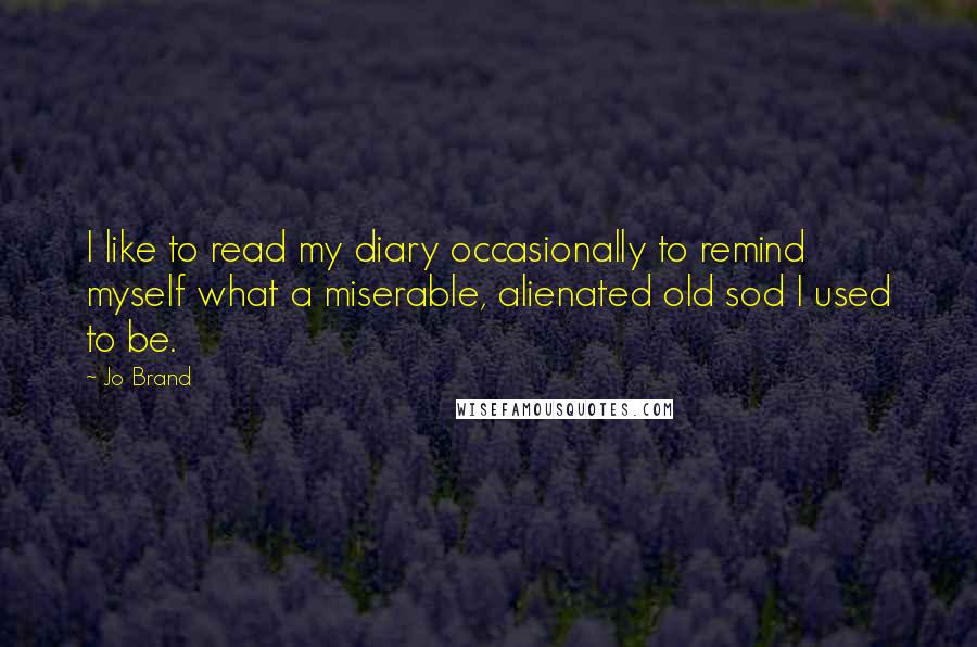 Jo Brand Quotes: I like to read my diary occasionally to remind myself what a miserable, alienated old sod I used to be.