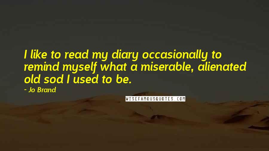 Jo Brand Quotes: I like to read my diary occasionally to remind myself what a miserable, alienated old sod I used to be.