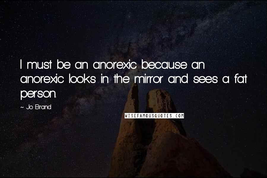 Jo Brand Quotes: I must be an anorexic because an anorexic looks in the mirror and sees a fat person.
