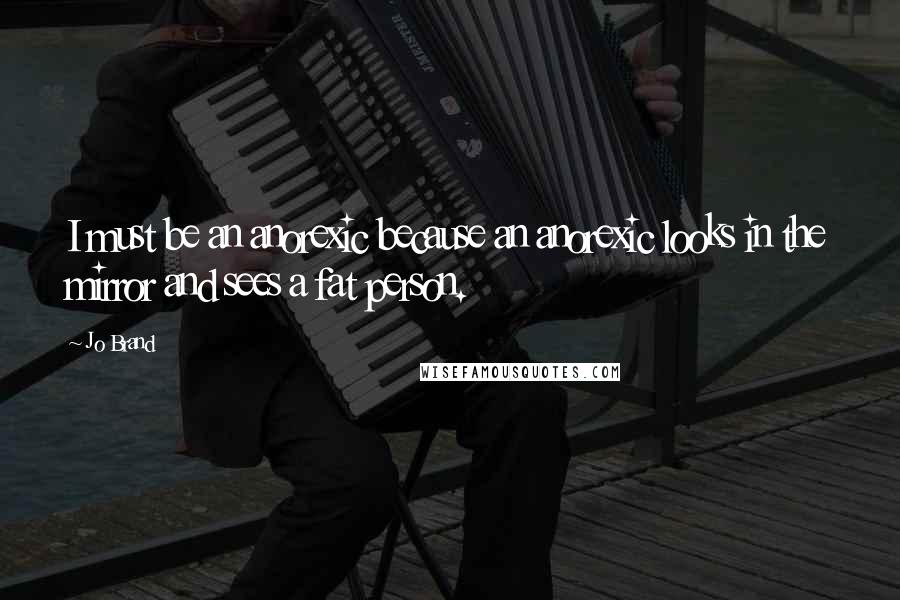 Jo Brand Quotes: I must be an anorexic because an anorexic looks in the mirror and sees a fat person.