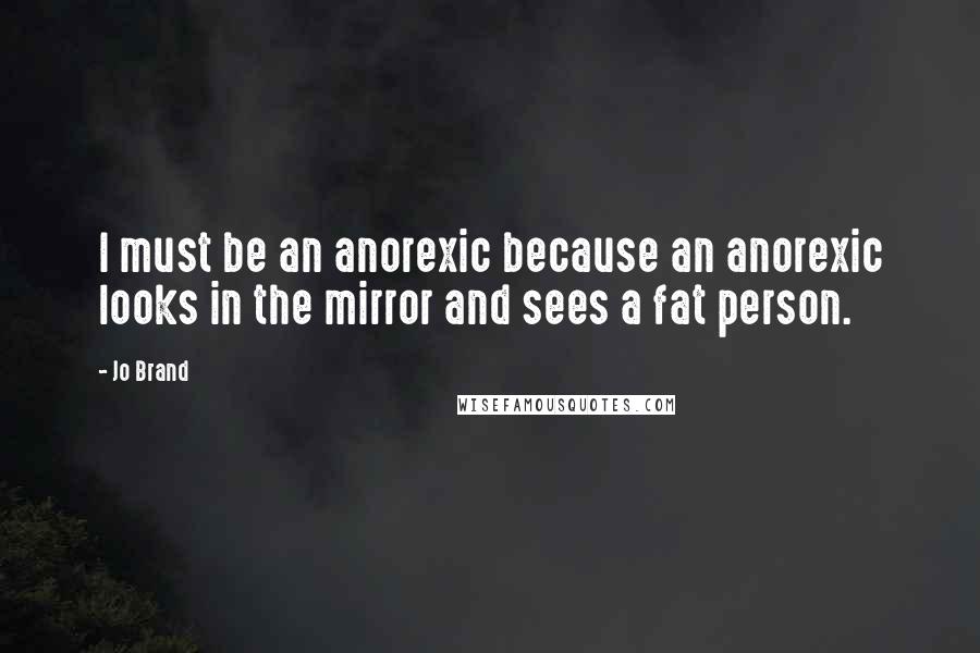 Jo Brand Quotes: I must be an anorexic because an anorexic looks in the mirror and sees a fat person.