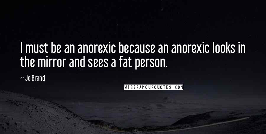 Jo Brand Quotes: I must be an anorexic because an anorexic looks in the mirror and sees a fat person.