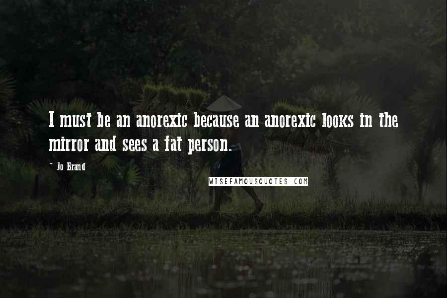 Jo Brand Quotes: I must be an anorexic because an anorexic looks in the mirror and sees a fat person.