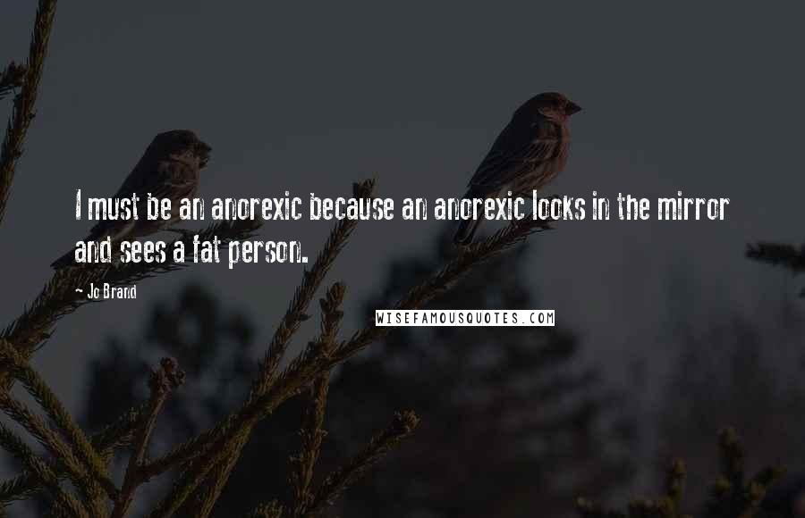 Jo Brand Quotes: I must be an anorexic because an anorexic looks in the mirror and sees a fat person.