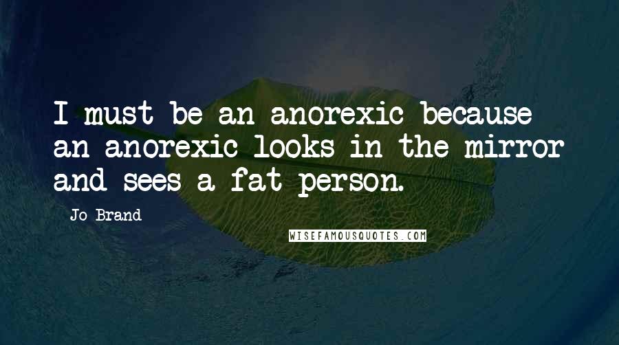 Jo Brand Quotes: I must be an anorexic because an anorexic looks in the mirror and sees a fat person.