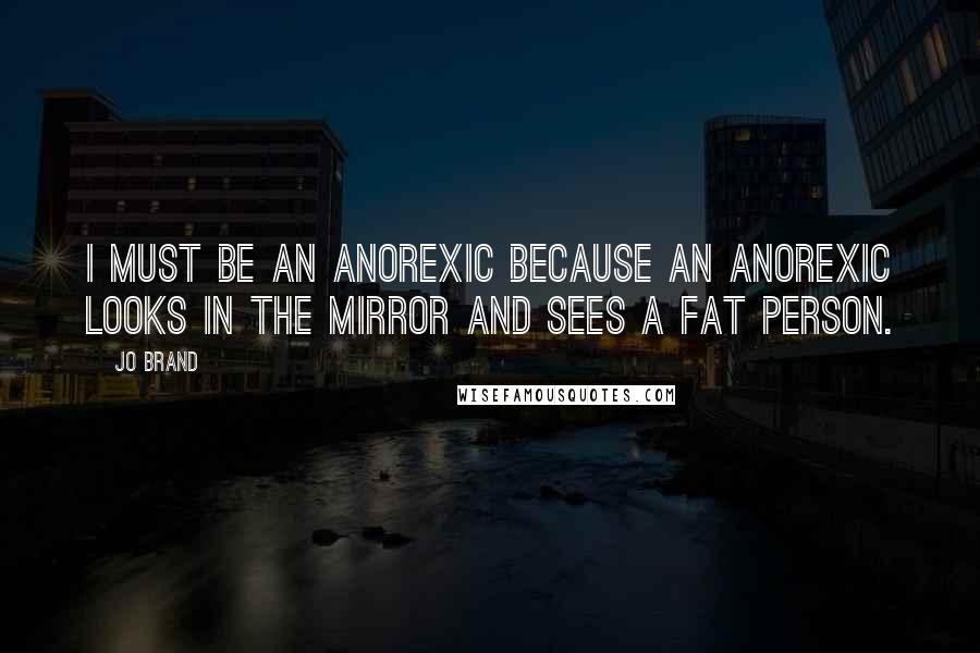 Jo Brand Quotes: I must be an anorexic because an anorexic looks in the mirror and sees a fat person.