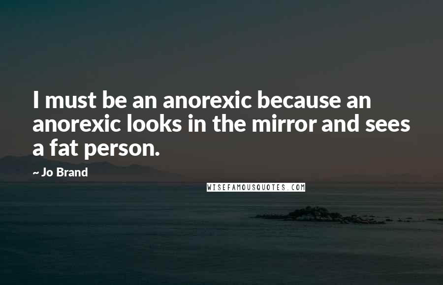 Jo Brand Quotes: I must be an anorexic because an anorexic looks in the mirror and sees a fat person.