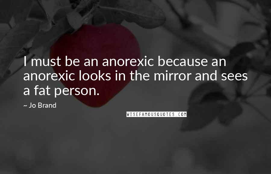 Jo Brand Quotes: I must be an anorexic because an anorexic looks in the mirror and sees a fat person.