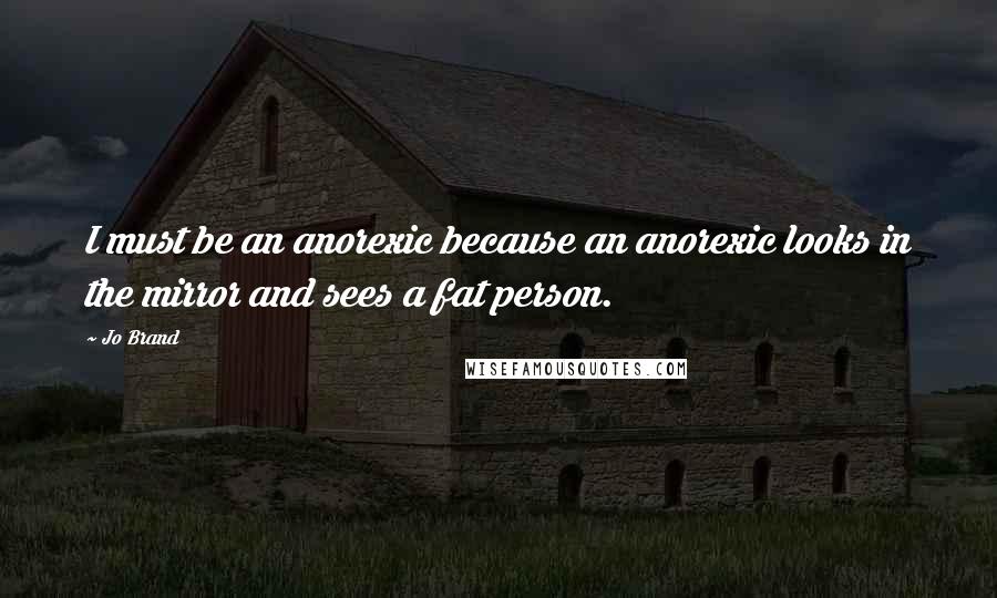 Jo Brand Quotes: I must be an anorexic because an anorexic looks in the mirror and sees a fat person.