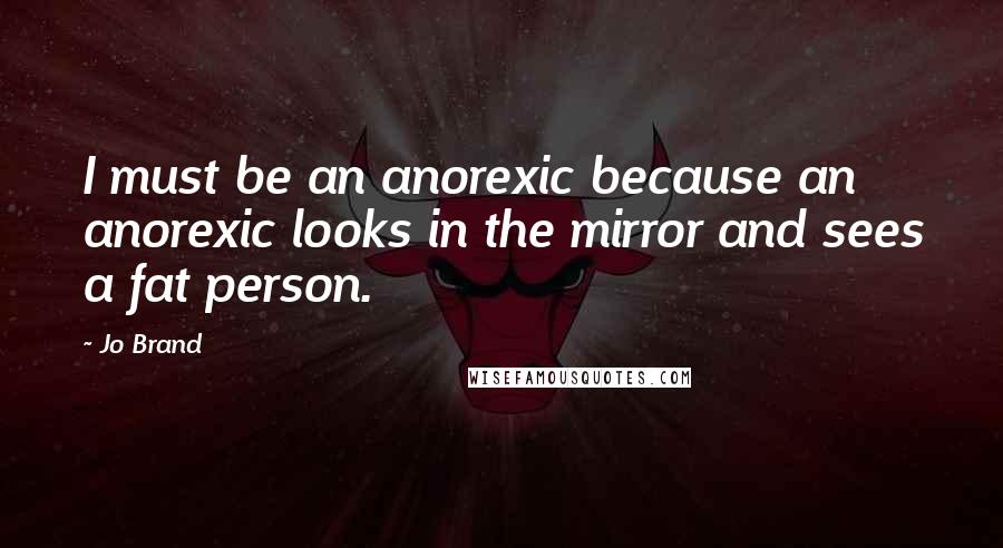 Jo Brand Quotes: I must be an anorexic because an anorexic looks in the mirror and sees a fat person.