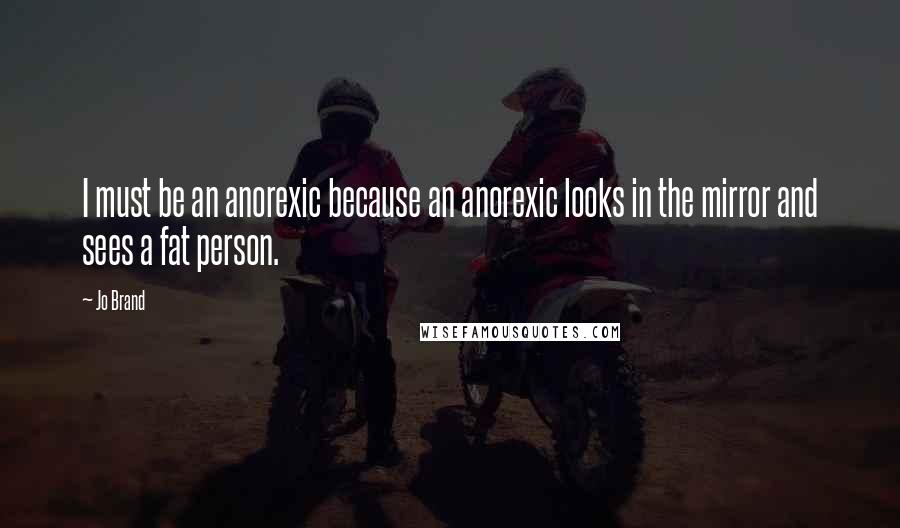 Jo Brand Quotes: I must be an anorexic because an anorexic looks in the mirror and sees a fat person.