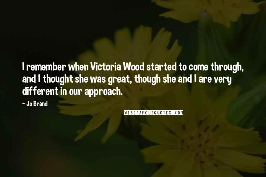 Jo Brand Quotes: I remember when Victoria Wood started to come through, and I thought she was great, though she and I are very different in our approach.