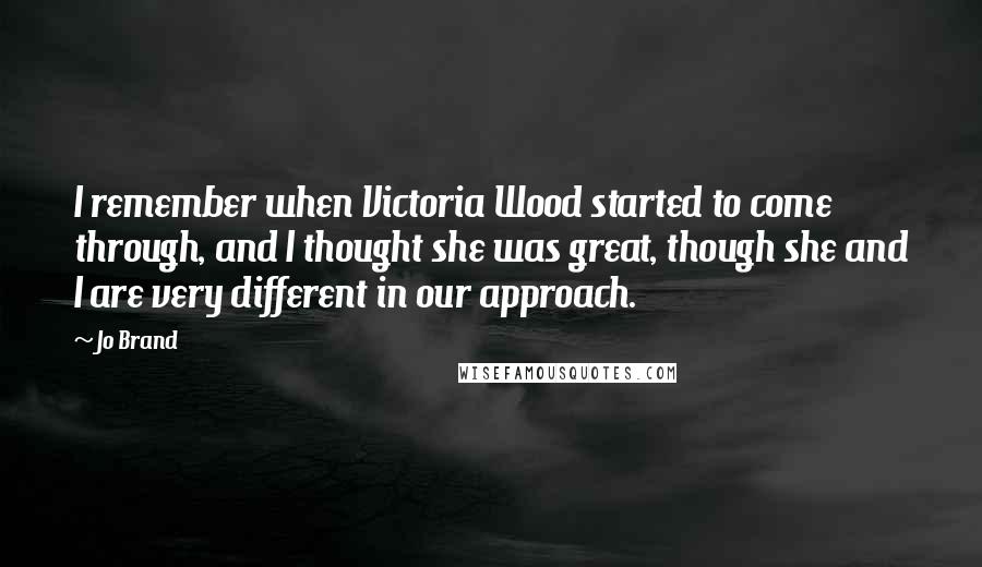 Jo Brand Quotes: I remember when Victoria Wood started to come through, and I thought she was great, though she and I are very different in our approach.