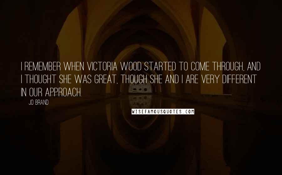 Jo Brand Quotes: I remember when Victoria Wood started to come through, and I thought she was great, though she and I are very different in our approach.