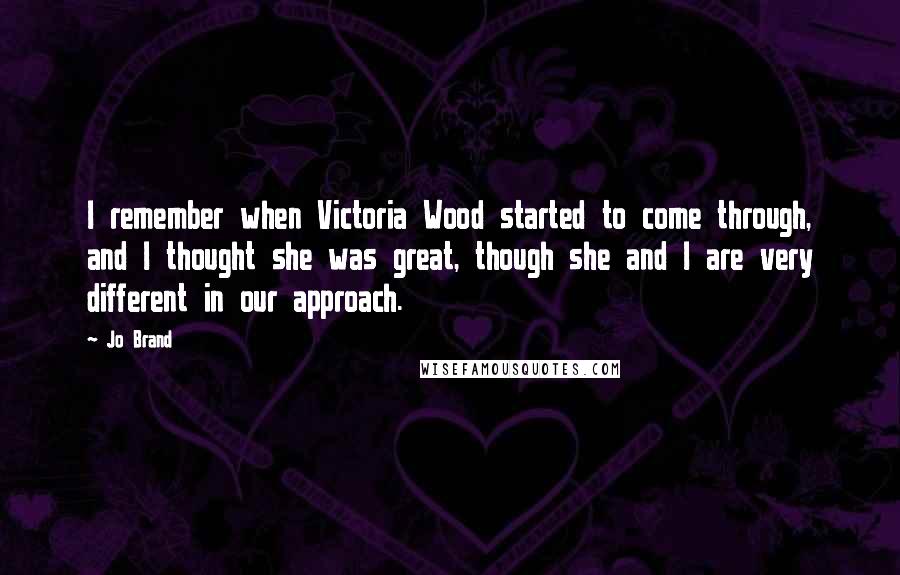 Jo Brand Quotes: I remember when Victoria Wood started to come through, and I thought she was great, though she and I are very different in our approach.