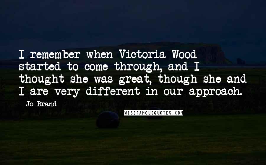 Jo Brand Quotes: I remember when Victoria Wood started to come through, and I thought she was great, though she and I are very different in our approach.